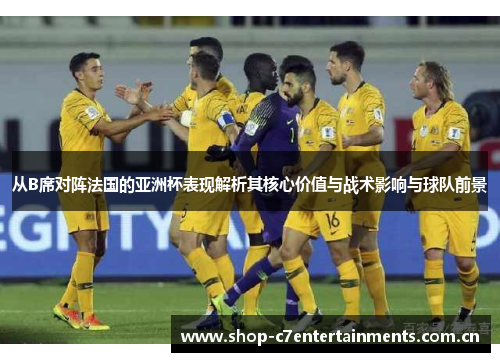 从B席对阵法国的亚洲杯表现解析其核心价值与战术影响与球队前景