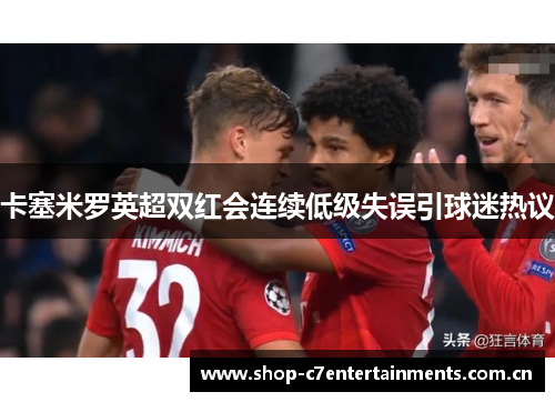卡塞米罗英超双红会连续低级失误引球迷热议