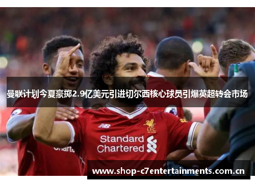 曼联计划今夏豪掷2.9亿美元引进切尔西核心球员引爆英超转会市场